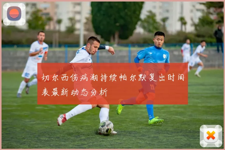 切尔西伤病潮持续帕尔默复出时间表最新动态分析
