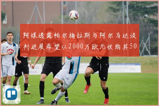 阿媒透露帕尔梅拉斯与阿尔马达谈判进展希望以2000万欧元收购其50所有权