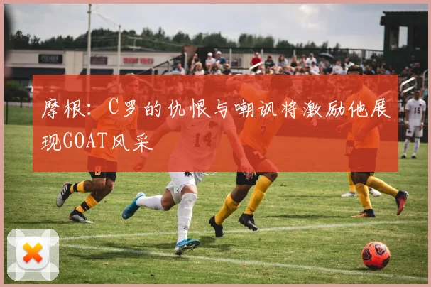 摩根：C罗的仇恨与嘲讽将激励他展现GOAT风采