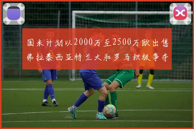 国米计划以2000万至2500万欧出售弗拉泰西亚特兰大和罗马积极争夺