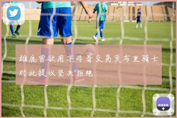 雄鹿曾欲用字母哥交易莫布里骑士对此提议坚决拒绝