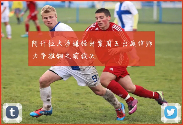 阿什拉夫涉嫌强奸案周五出庭律师力争推翻之前裁决