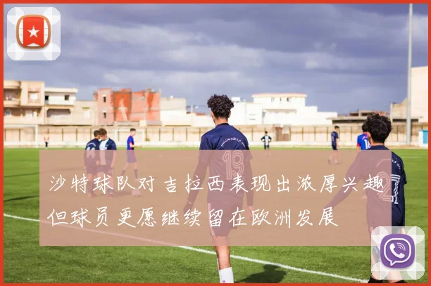沙特球队对吉拉西表现出浓厚兴趣但球员更愿继续留在欧洲发展