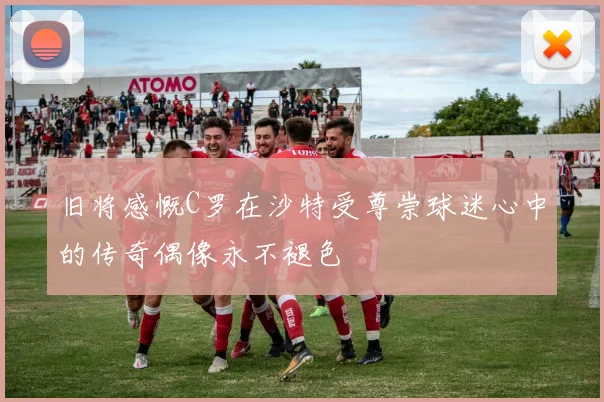 旧将感慨C罗在沙特受尊崇球迷心中的传奇偶像永不褪色