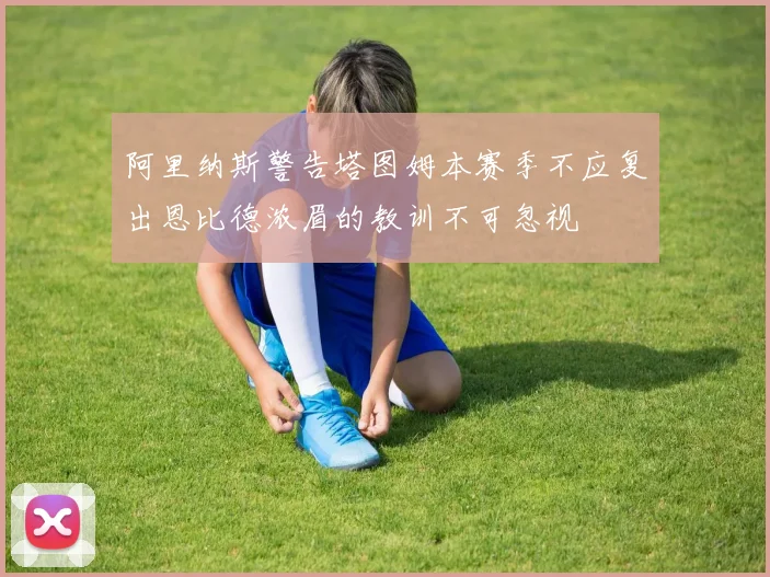 阿里纳斯警告塔图姆本赛季不应复出恩比德浓眉的教训不可忽视