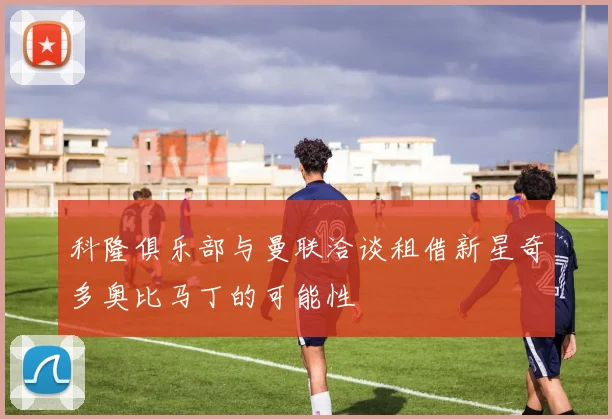 科隆俱乐部与曼联洽谈租借新星奇多奥比马丁的可能性
