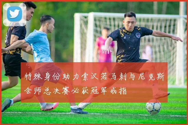 特殊身份助力索汉若马刺与尼克斯会师总决赛必获冠军戒指
