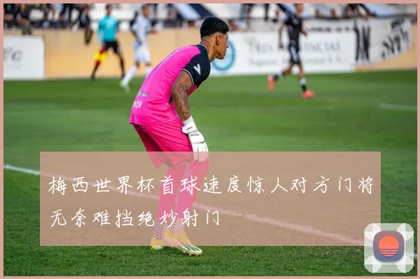 梅西世界杯首球速度惊人对方门将无奈难挡绝妙射门