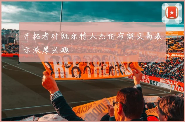 开拓者对凯尔特人杰伦布朗交易表示浓厚兴趣