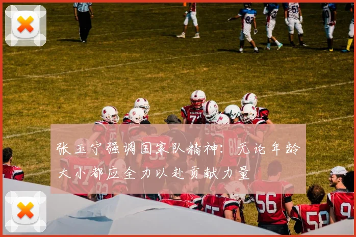 张玉宁强调国家队精神：无论年龄大小都应全力以赴贡献力量
