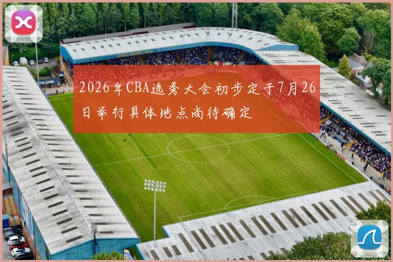 2026年CBA选秀大会初步定于7月26日举行具体地点尚待确定