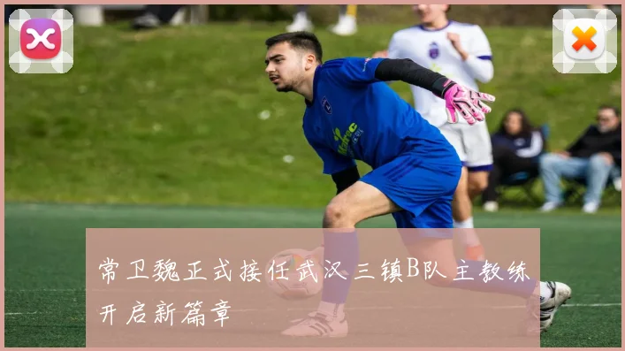 常卫魏正式接任武汉三镇B队主教练开启新篇章