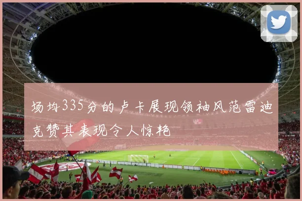 场均335分的卢卡展现领袖风范雷迪克赞其表现令人惊艳