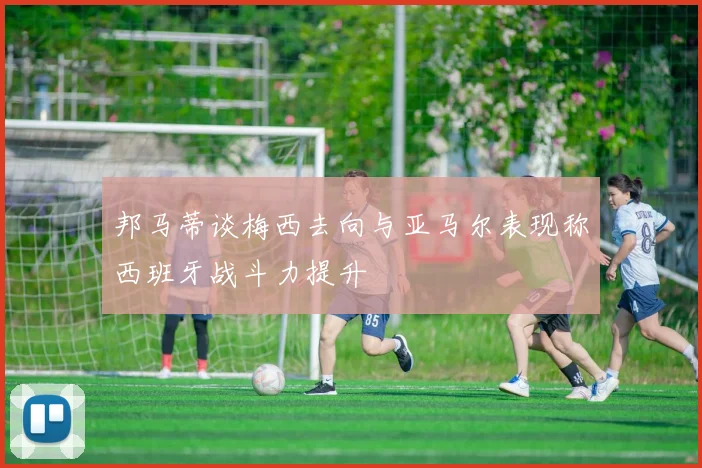 邦马蒂谈梅西去向与亚马尔表现称西班牙战斗力提升