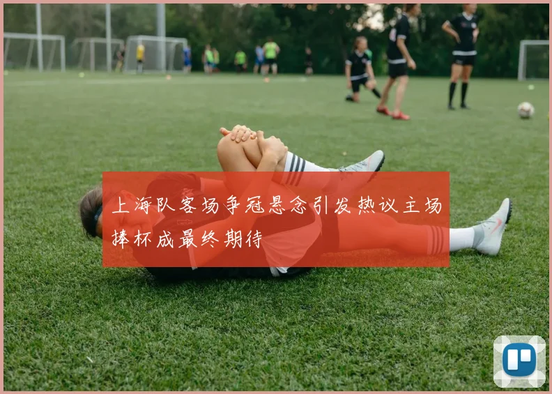 上海队客场争冠悬念引发热议主场捧杯成最终期待