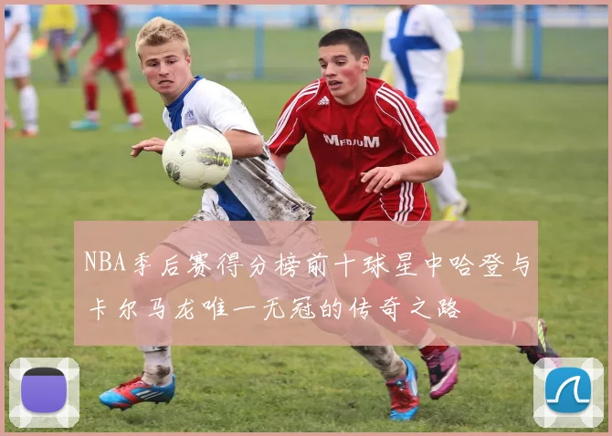 NBA季后赛得分榜前十球星中哈登与卡尔马龙唯一无冠的传奇之路
