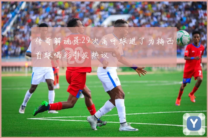传奇解说员29次高呼球进了为梅西首球喝彩引发热议